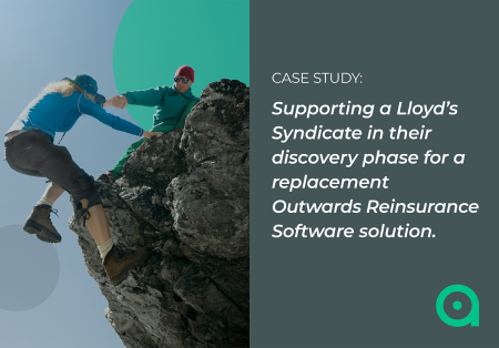 Supporting a Lloyd’s Syndicate in their discovery phase for a replacement Outwards Reinsurance Software solution Supporting a Lloyd’s Syndicate in their discovery phase for a replacement Outwards Reinsurance Software solution